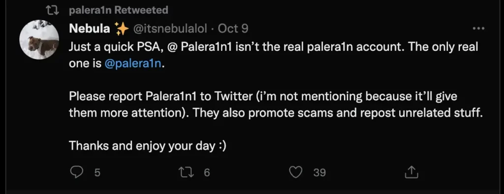 Just a quick PSA, @ Palera1n1 isn’t the real palera1n account. The only real one is
@palera1n
.
Please report Palera1n1 to Twitter (i’m not mentioning because it’ll give them more attention). They also promote scams and repost unrelated stuff.
Thanks and enjoy your day :)